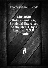 Christian Retirement: Or, Spiritual Exercises of the Heart, by a Layman T.S.B. Reade.