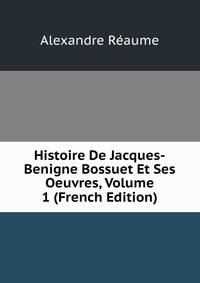 Histoire De Jacques-Benigne Bossuet Et Ses Oeuvres, Volume 1 (French Edition)