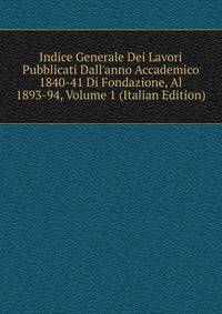 Indice Generale Dei Lavori Pubblicati Dall'anno Accademico 1840-41 Di Fondazione, Al 1893-94, Volume 1 (Italian Edition)