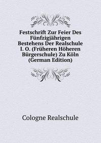 Festschrift Zur Feier Des Funfzigjahrigen Bestehens Der Realschule I. O. (Fruheren Hoheren Burgerschule) Zu Koln (German Edition)