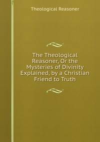 The Theological Reasoner, Or the Mysteries of Divinity Explained, by a Christian Friend to Truth