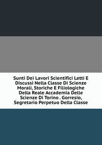 Sunti Dei Lavori Scientifici Letti E Discussi Nella Classe Di Scienze Morali, Storiche E Filiologiche Della Reale Accademia Delle Scienze Di Torino . Gorresio, Segretario Perpetuo Della Classe
