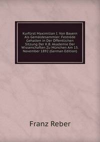 Kurfurst Maximilian I. Von Bayern Als Gemaldesammler: Festrede Gehalten in Der Offentlichen Sitzung Der K.B. Akademie Der Wissenchaften Zu Munchen Am 15. November 1892 (German Edition)