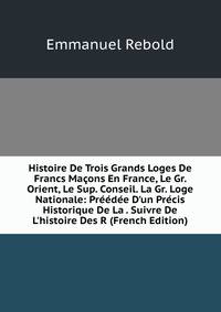Histoire De Trois Grands Loges De Francs Ma?ons En France, Le Gr. Orient, Le Sup. Conseil. La Gr. Loge Nationale: Pr??d?e D'un Pr?cis Historique De La . Suivre De L'histoire Des R (French Edition)