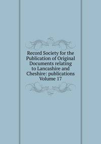 Record Society for the Publication of Original Documents relating to Lancashire and Cheshire: publications Volume 17