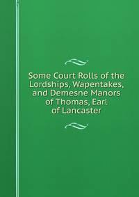 Some Court Rolls of the Lordships, Wapentakes, and Demesne Manors of Thomas, Earl of Lancaster