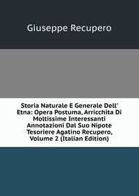 Storia Naturale E Generale Dell' Etna: Opera Postuma, Arricchita Di Moltissime Interessanti Annotazioni Dal Suo Nipote Tesoriere Agatino Recupero, Volume 2 (Italian Edition)