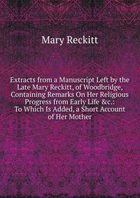 Extracts from a Manuscript Left by the Late Mary Reckitt, of Woodbridge, Containing Remarks On Her Religious Progress from Early Life &amp;c.: To Which Is Added, a Short Account of Her Mother