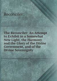 The Reconciler: An Attempt to Exhibit in a Somewhat New Light, the Harmony and the Glory of the Divine Government, and of the Divine Sovereignty