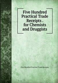 Five Hundred Practical Trade Receipts . for Chemists and Druggists