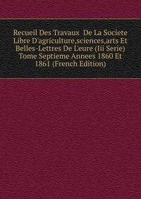 Recueil Des Travaux De La Societe Libre D'agriculture,sciences,arts Et Belles-Lettres De L'eure (Iii Serie)Tome Septieme Annees 1860 Et 1861 (French Edition)