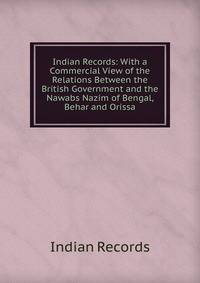 Indian Records: With a Commercial View of the Relations Between the British Government and the Nawabs Nazim of Bengal, Behar and Orissa