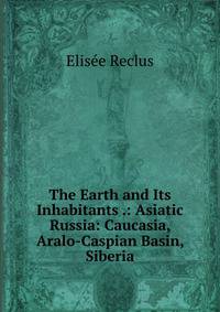 The Earth and Its Inhabitants .: Asiatic Russia: Caucasia, Aralo-Caspian Basin, Siberia