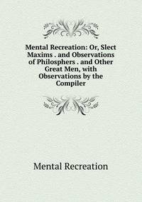 Mental Recreation: Or, Slect Maxims . and Observations of Philosphers . and Other Great Men, with Observations by the Compiler