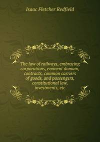 The law of railways, embracing corporations, eminent domain, contracts, common carriers of goods, and passengers, constitutional law, investments, etc.