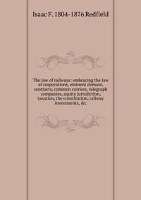 The law of railways: embracing the law of corporations, eminent domain, contracts, common carriers, telegraph companies, equity jurisdiction, taxation, the constitution, railway investments, &amp;c