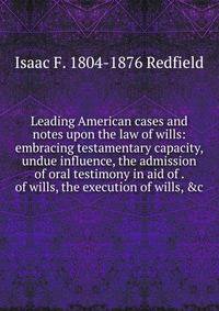 Leading American cases and notes upon the law of wills: embracing testamentary capacity, undue influence, the admission of oral testimony in aid of . of wills, the execution of wills, &amp;c.