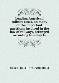 Leading American railway cases, on many of the important questions involved in the law of railways, arranged according to subjects