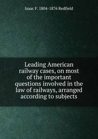 Leading American railway cases, on most of the important questions involved in the law of railways, arranged according to subjects