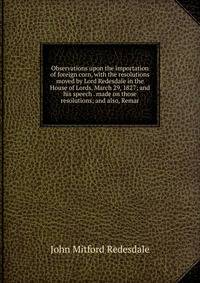 Observations upon the importation of foreign corn, with the resolutions moved by Lord Redesdale in the House of Lords, March 29, 1827; and his speech . made on those resolutions; and also, Remar