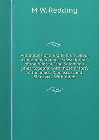 Antiquities of the Orient unveiled, containing a concise description of the ruins of King Solomon's cities, together with those of forty of the most . Damascus, and Shushan. . With three