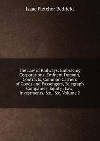 The Law of Railways: Embracing Corporations, Eminent Domain, Contracts, Common Carriers of Goods and Passengers, Telegraph Companies, Equity . Law, Investments, &amp;c., &amp;c, Volume 2