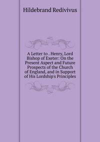 A Letter to . Henry, Lord Bishop of Exeter: On the Present Aspect and Future Prospects of the Church of England, and in Support of His Lordship's Principles