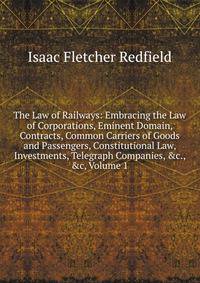 The Law of Railways: Embracing the Law of Corporations, Eminent Domain, Contracts, Common Carriers of Goods and Passengers, Constitutional Law, Investments, Telegraph Companies, &amp;c., &amp;c, Volume 1