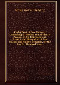 Scarlet Book of Free Masonry: Containing a Thrilling and Authentic Account of the Imprisonment, Torture, and Martyrdom of Free Masons and Knights Templars, for the Past Six Hundred Years .