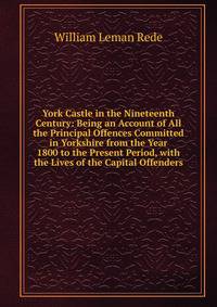York Castle in the Nineteenth Century: Being an Account of All the Principal Offences Committed in Yorkshire from the Year 1800 to the Present Period, with the Lives of the Capital Offenders