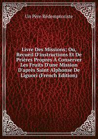 Livre Des Missions; Ou, Recueil D'instructions Et De Pri?res Propres ? Conserver Les Fruits D'une Mission D'apr?s Saint Alphonse De Liguori (French Edition)