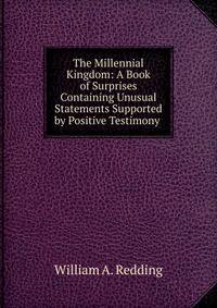 The Millennial Kingdom: A Book of Surprises Containing Unusual Statements Supported by Positive Testimony .