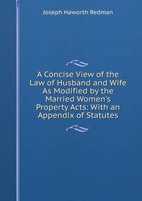 A Concise View of the Law of Husband and Wife As Modified by the Married Women's Property Acts: With an Appendix of Statutes