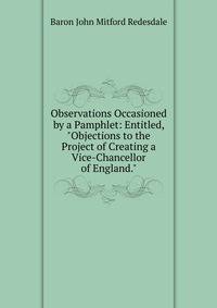 Observations Occasioned by a Pamphlet: Entitled, "Objections to the Project of Creating a Vice-Chancellor of England."
