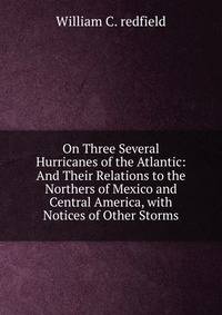 On Three Several Hurricanes of the Atlantic: And Their Relations to the Northers of Mexico and Central America, with Notices of Other Storms
