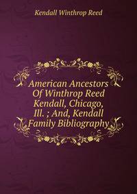American Ancestors Of Winthrop Reed Kendall, Chicago, Ill. ; And, Kendall Family Bibliography