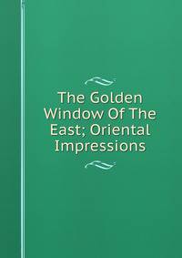 The Golden Window Of The East; Oriental Impressions