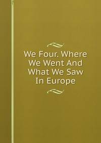 We Four. Where We Went And What We Saw In Europe
