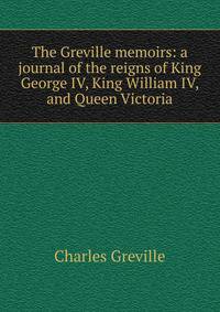 The Greville memoirs: a journal of the reigns of King George IV, King William IV, and Queen Victoria