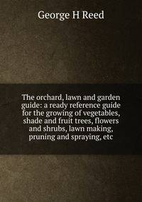 The orchard, lawn and garden guide: a ready reference guide for the growing of vegetables, shade and fruit trees, flowers and shrubs, lawn making, pruning and spraying, etc.