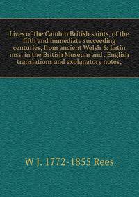 Lives of the Cambro British saints, of the fifth and immediate succeeding centuries, from ancient Welsh &amp; Latin mss. in the British Museum and . English translations and explanatory notes;