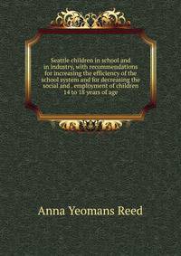 Seattle children in school and in industry, with recommendations for increasing the efficiency of the school system and for decreasing the social and . employment of children 14 to 18 years of age