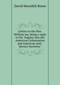 Letters to the Hon. William Jay, being a reply to his "Inquiry into the American Colonization and American Anti-Slavery Societies"