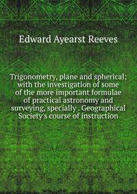 Trigonometry, plane and spherical; with the investigation of some of the more important formulae of practical astronomy and surveying, specially . Geographical Society's course of instruction