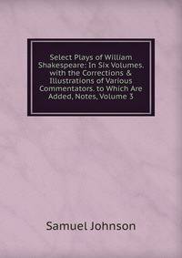 Select Plays of William Shakespeare: In Six Volumes. with the Corrections &amp; Illustrations of Various Commentators. to Which Are Added, Notes, Volume 3