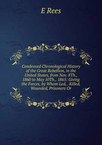 Condensed Chronological History of the Great Rebellion, in the United States, from Nov. 8Th., 1860 to May 10Th., 1865: Giving the Forces, by Whom Led, . Killed, Wounded, Prisoners Or
