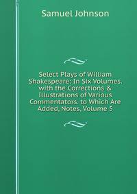 Select Plays of William Shakespeare: In Six Volumes. with the Corrections &amp; Illustrations of Various Commentators. to Which Are Added, Notes, Volume 5