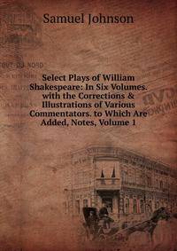 Select Plays of William Shakespeare: In Six Volumes. with the Corrections &amp; Illustrations of Various Commentators. to Which Are Added, Notes, Volume 1