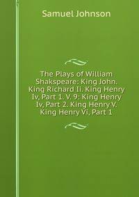 The Plays of William Shakspeare: King John. King Richard Ii. King Henry Iv, Part 1. V. 9: King Henry Iv, Part 2. King Henry V. King Henry Vi, Part 1