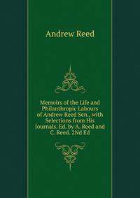Memoirs of the Life and Philanthropic Labours of Andrew Reed Sen., with Selections from His Journals. Ed. by A. Reed and C. Reed. 2Nd Ed
